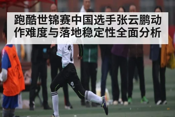 跑酷世锦赛中国选手张云鹏动作难度与落地稳定性全面分析